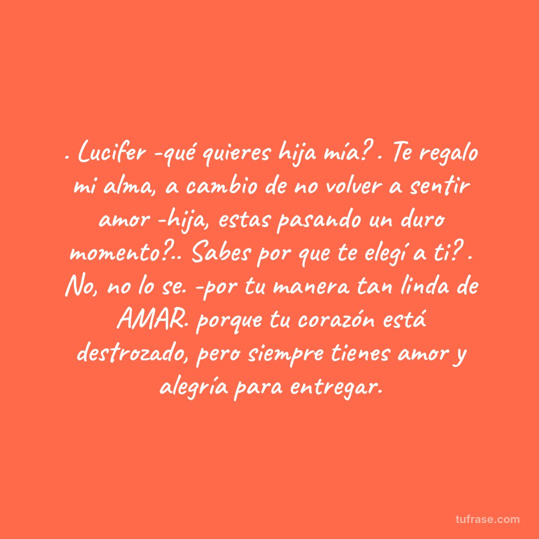 . Lucifer -qué quieres hija mía? . Te regalo mi alma, a cambio de no volver a sentir amor -hija, estas pasando un duro momento?.. Sabes por que te elegí a ti? . No, no lo se. -por tu manera tan linda de AMAR. porque tu corazón está destrozado, pero siempre tienes amor y alegría para entregar.