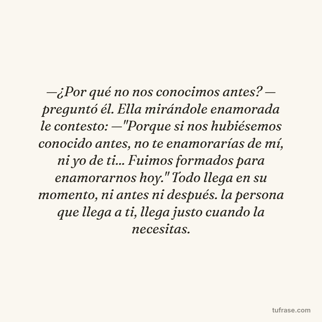 —¿Por qué no nos conocimos antes? — preguntó él. Ella mirándole enamorada le contesto: —"Porque si nos hubiésemos conocido antes, no te enamorarías de mí, ni yo de ti... Fuimos formados para enamorarnos hoy." Todo llega en su momento, ni antes ni después. la persona que llega a ti, llega justo cuando la necesitas.
