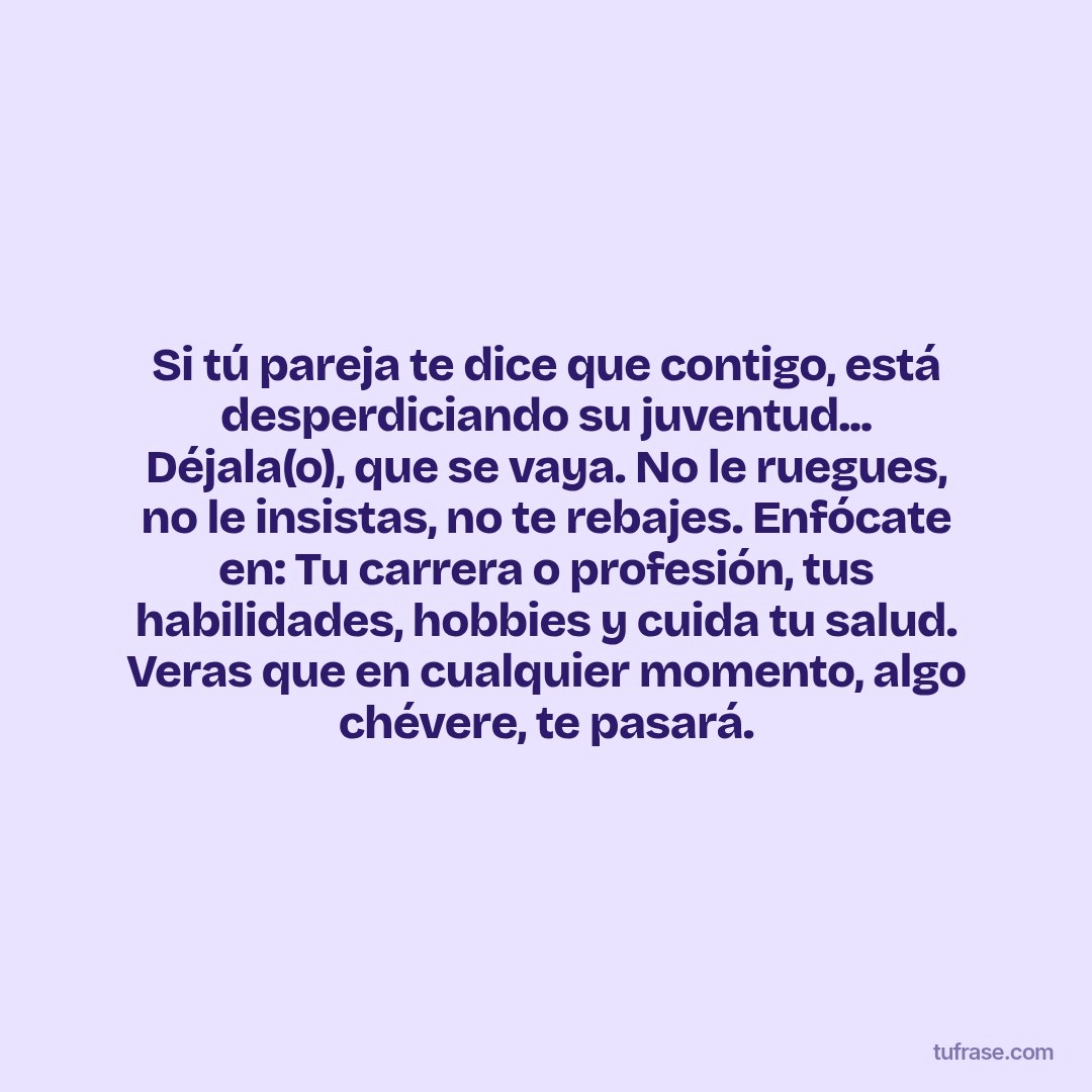 Si tú pareja te dice que contigo, está desperdiciando su juventud... Déjala(o), que se vaya. No le ruegues, no le insistas, no te rebajes. Enfócate en: Tu carrera o profesión, tus habilidades, hobbies y cuida tu salud. Veras que en cualquier momento, algo chévere, te pasará.