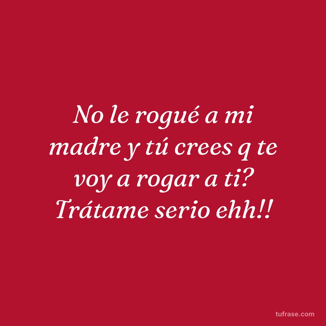 No le rogué a mi madre y tú crees q te voy a rogar a ti? Trátame serio ehh!!