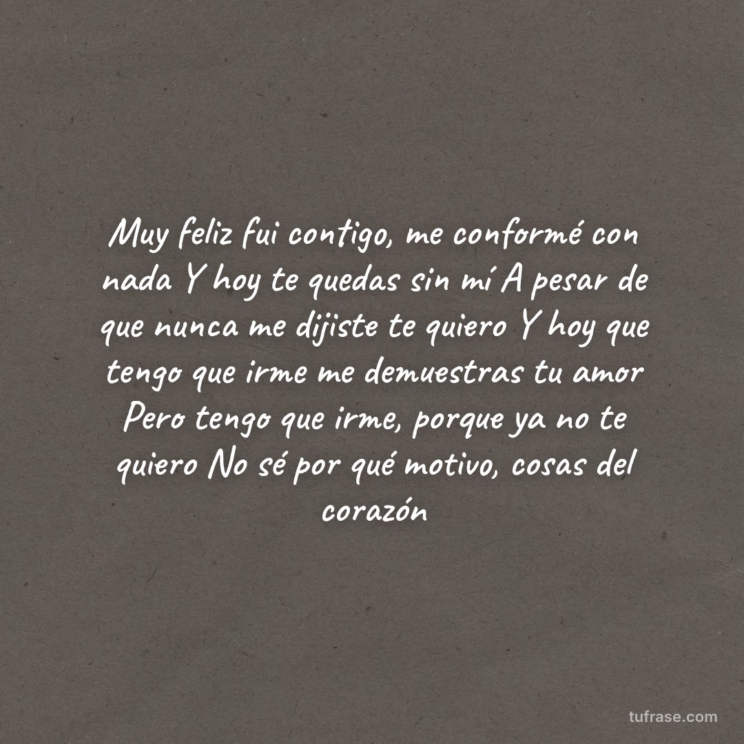 Muy feliz fui contigo, me conformé con nada Y hoy te quedas sin mí A pesar de que nunca me dijiste te quiero Y hoy que tengo que irme me demuestras tu amor Pero tengo que irme, porque ya no te quiero No sé por qué motivo, cosas del corazón