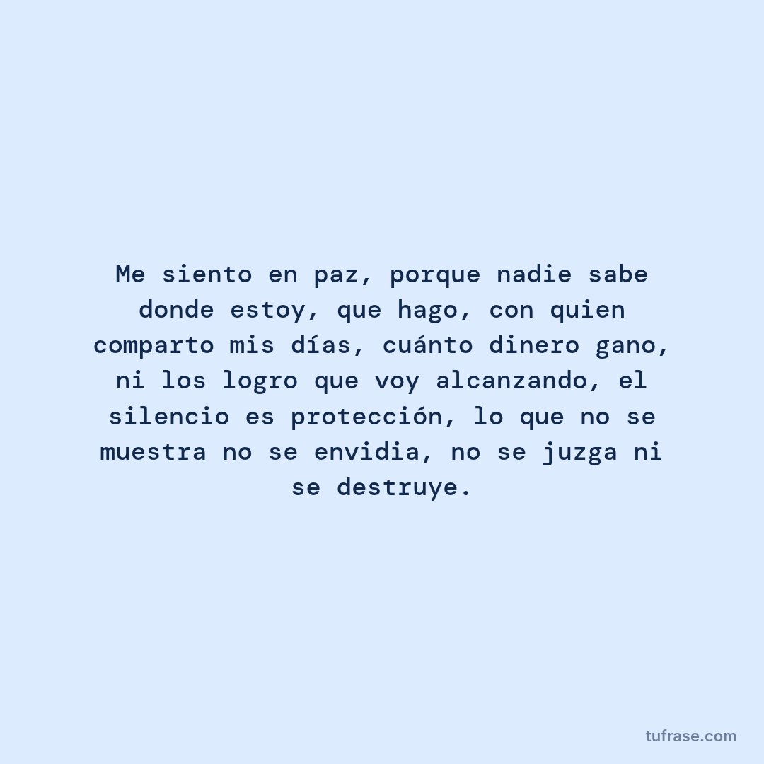 Me siento en paz, porque nadie sabe donde estoy, que hago, con quien comparto mis días, cuánto dinero gano, ni los logro que voy alcanzando, el silencio es protección, lo que no se muestra no se envidia, no se juzga ni se destruye.