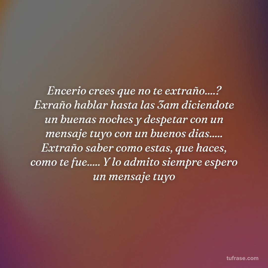 Encerio crees que no te extraño....? Exraño hablar hasta las 3am diciendote un buenas noches y despetar con un mensaje tuyo con un buenos dias..... Extraño saber como estas, que haces, como te fue..... Y lo admito siempre espero un mensaje tuyo