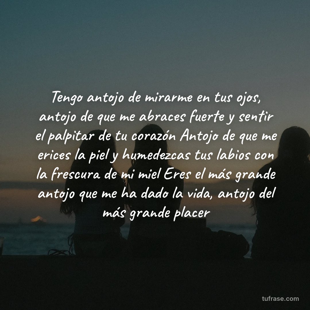 Tengo antojo de mirarme en tus ojos, antojo de que me abraces fuerte y sentir el palpitar de tu corazón Antojo de que me erices la piel y humedezcas tus labios con la frescura de mi miel Eres el más grande antojo que me ha dado la vida, antojo del más grande placer