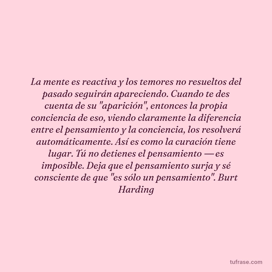 La mente es reactiva y los temores no resueltos del pasado seguirán apareciendo. Cuando te des cuenta de su "aparición", entonces la propia conciencia de eso, viendo claramente la diferencia entre el pensamiento y la conciencia, los resolverá automáticamente. Así es como la curación tiene lugar. Tú no detienes el pensamiento ― es imposible. Deja que el pensamiento surja y sé consciente de que "es sólo un pensamiento". Burt Harding