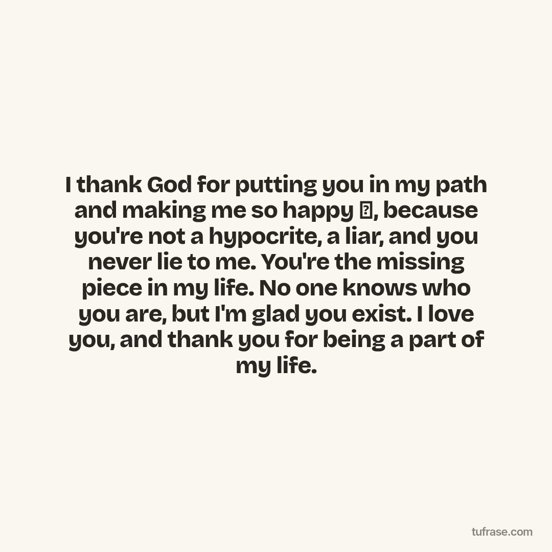 I thank God for putting you in my path and making me so happy 🥰, because you're not a hypocrite, a liar, and you never lie to me. You're the missing piece in my life. No one knows who you are, but I'm glad you exist. I love you, and thank you for being a part of my life.