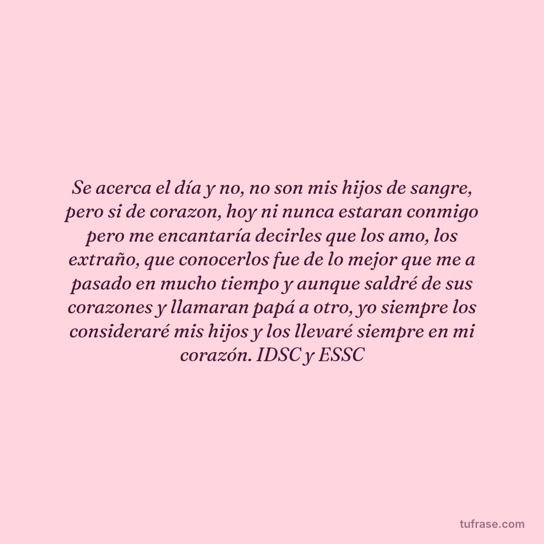 Se acerca el día y no, no son mis hijos de sangre, pero si de corazon, hoy ni nunca estaran conmigo pero me encantaría decirles que los amo, los extraño, que conocerlos fue de lo mejor que me a pasado en mucho tiempo y aunque saldré de sus corazones y llamaran papá a otro, yo siempre los consideraré mis hijos y los llevaré siempre en mi corazón. IDSC y ESSC