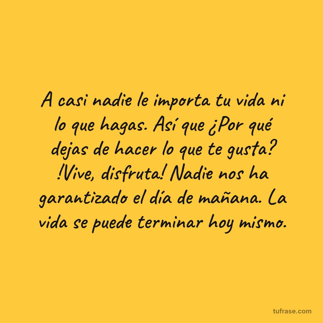 A casi nadie le importa tu vida ni lo que hagas. Así que ¿Por qué dejas de hacer lo que te gusta? !Vive, disfruta! Nadie nos ha garantizado el día de mañana. La vida se puede terminar hoy mismo.