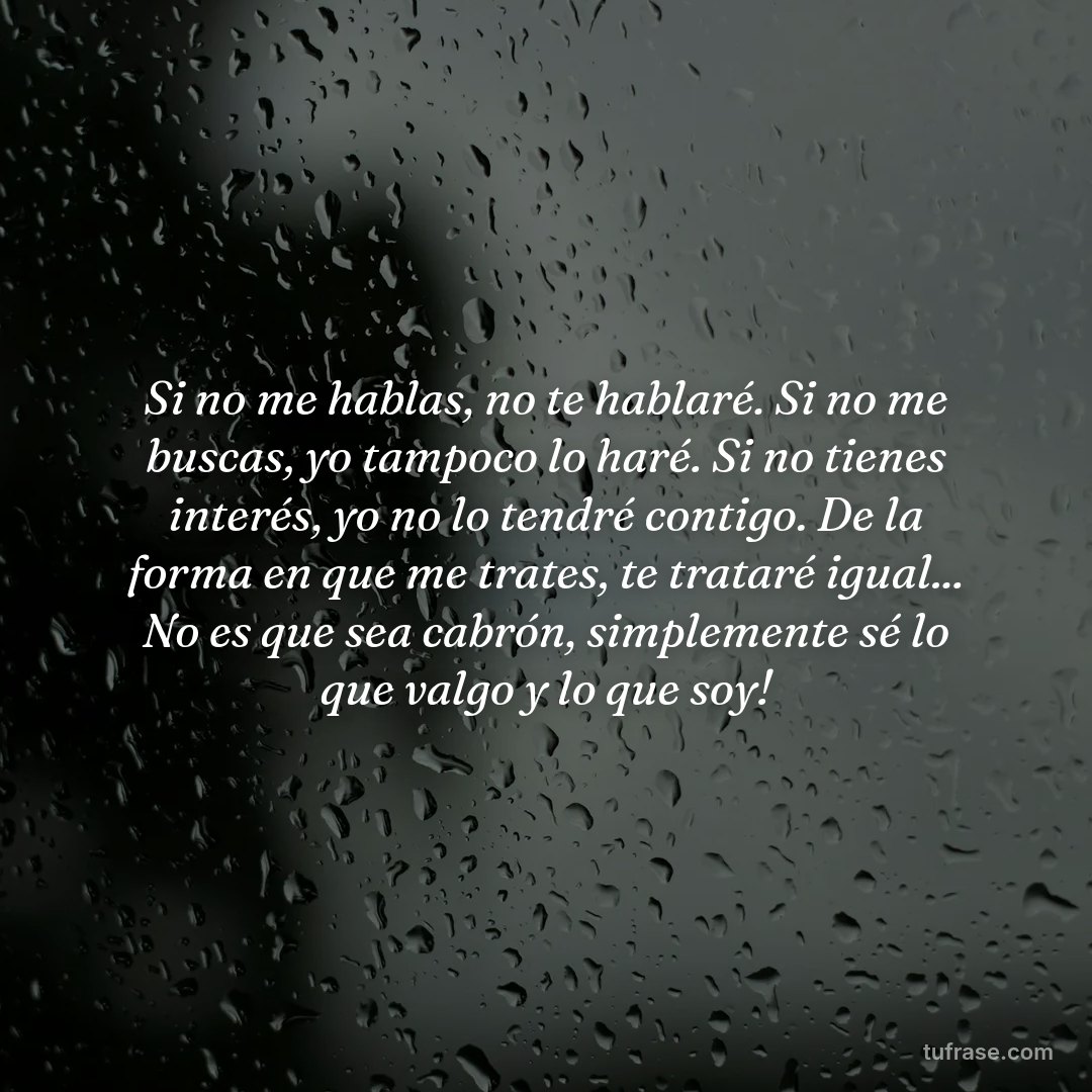 Si no me hablas, no te hablaré. Si no me buscas, yo tampoco lo haré. Si no tienes interés, yo no lo tendré contigo. De la forma en que me trates, te trataré igual... No es que sea cabrón, simplemente sé lo que valgo y lo que soy!
