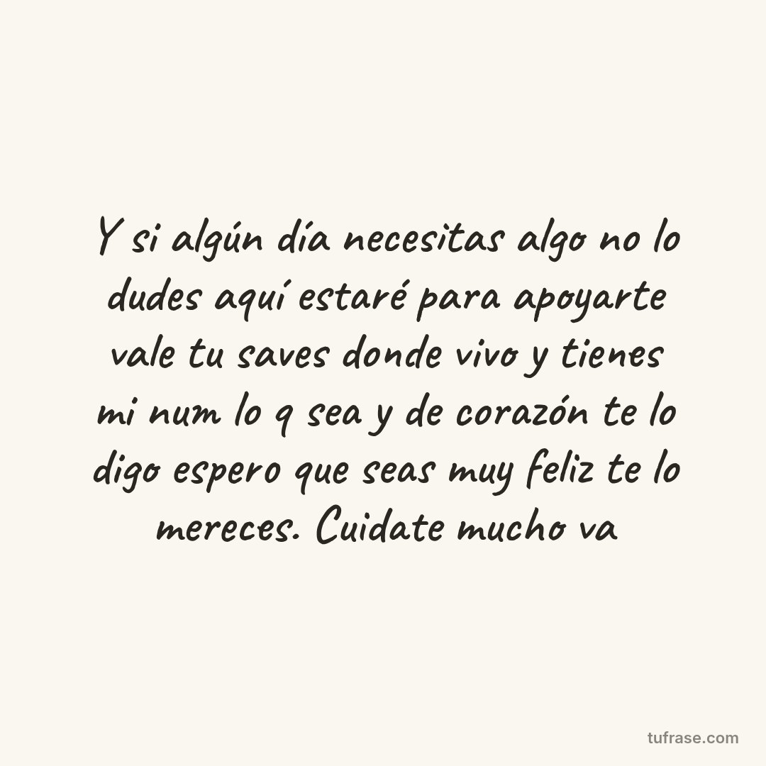 Y si algún día necesitas algo no lo dudes aquí estaré para apoyarte vale tu saves donde vivo y tienes mi num lo q sea y de corazón te lo digo espero que seas muy feliz te lo mereces. Cuidate mucho va