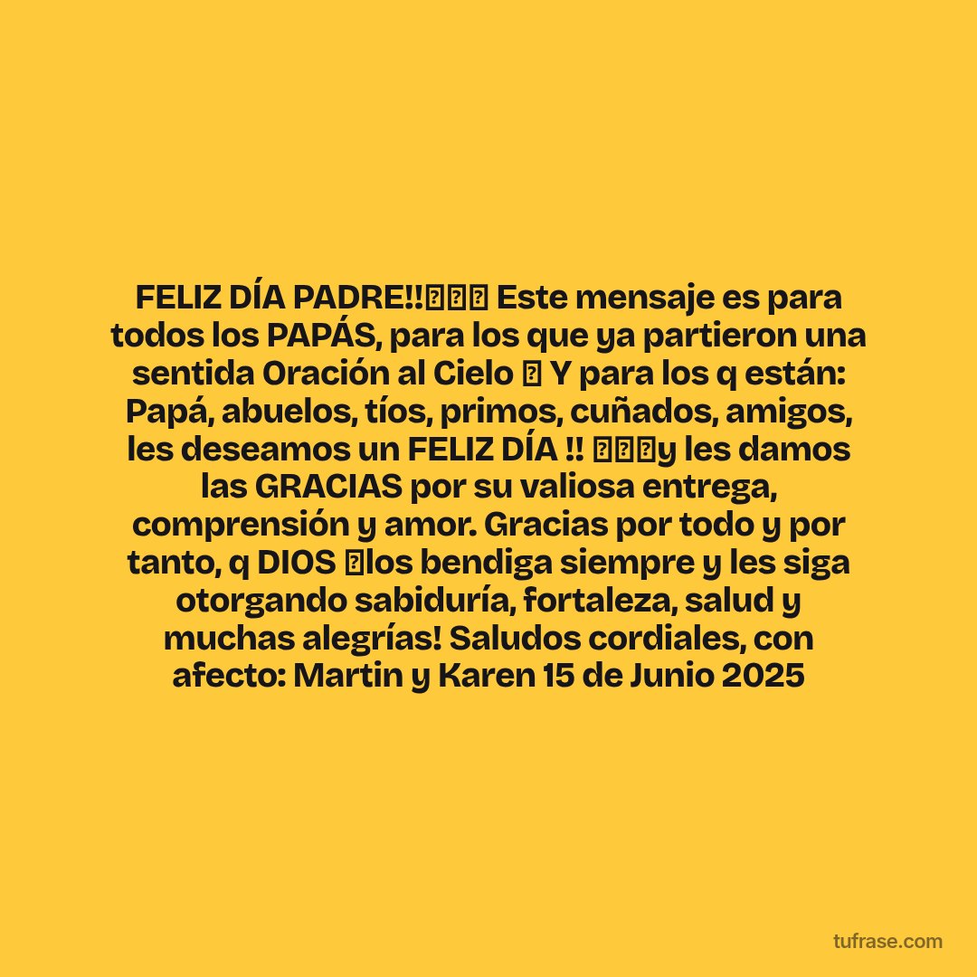 FELIZ DÍA PADRE!!🎉🎁🎁 Este mensaje es para todos los PAPÁS, para los que ya partieron una sentida Oración al Cielo 🙏 Y para los q están: Papá, abuelos, tíos, primos, cuñados, amigos, les deseamos un FELIZ DÍA !! 🎉🎉🎉y les damos las GRACIAS por su valiosa entrega, comprensión y amor. Gracias por todo y por tanto, q DIOS 🙏los bendiga siempre y les siga otorgando sabiduría, fortaleza, salud y muchas alegrías! Saludos cordiales, con afecto: Martin y Karen 15 de Junio 2025