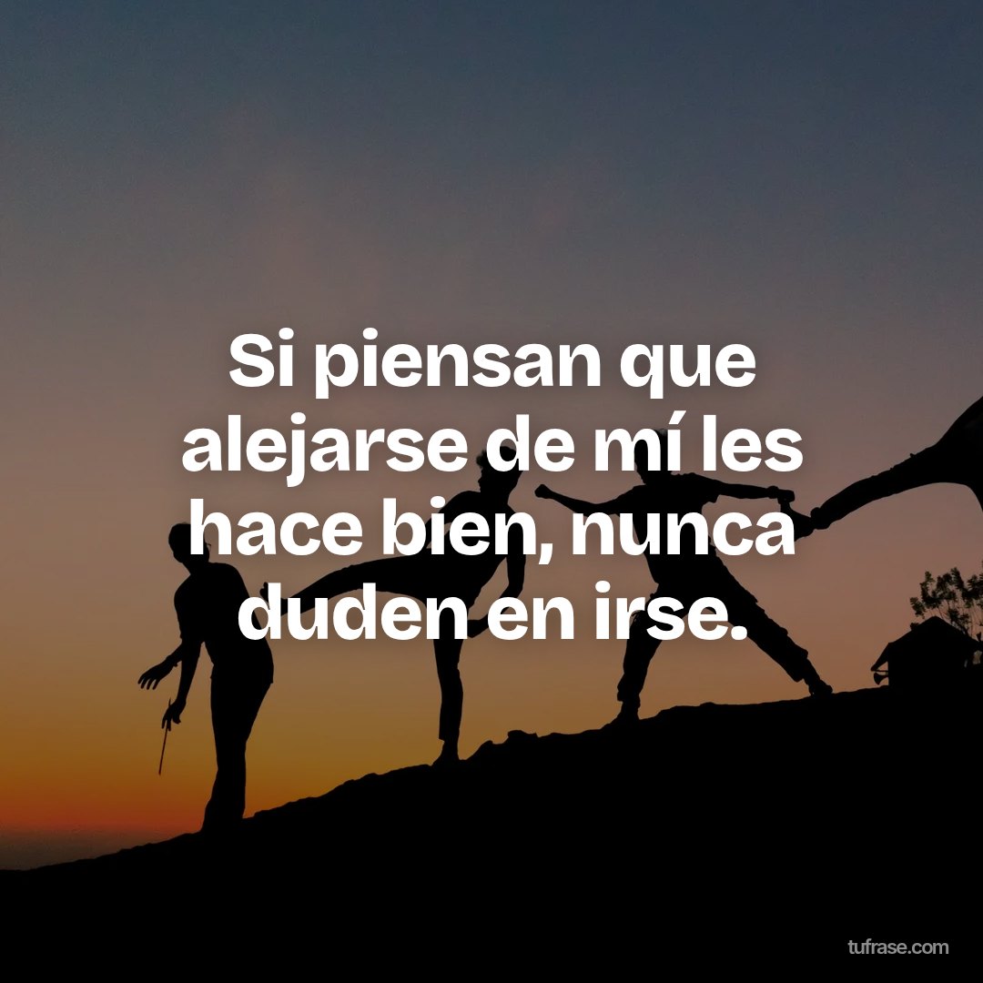 Si piensan que alejarse de mí les hace bien, nunca duden en irse.