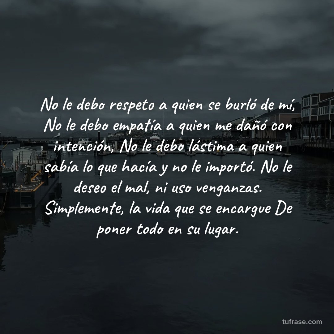 No le debo respeto a quien se burló de mí, No le debo empatía a quien me dañó con intención, No le debo lástima a quien sabía lo que hacía y no le importó. No le deseo el mal, ni uso venganzas. Simplemente, la vida que se encargue De poner todo en su lugar.