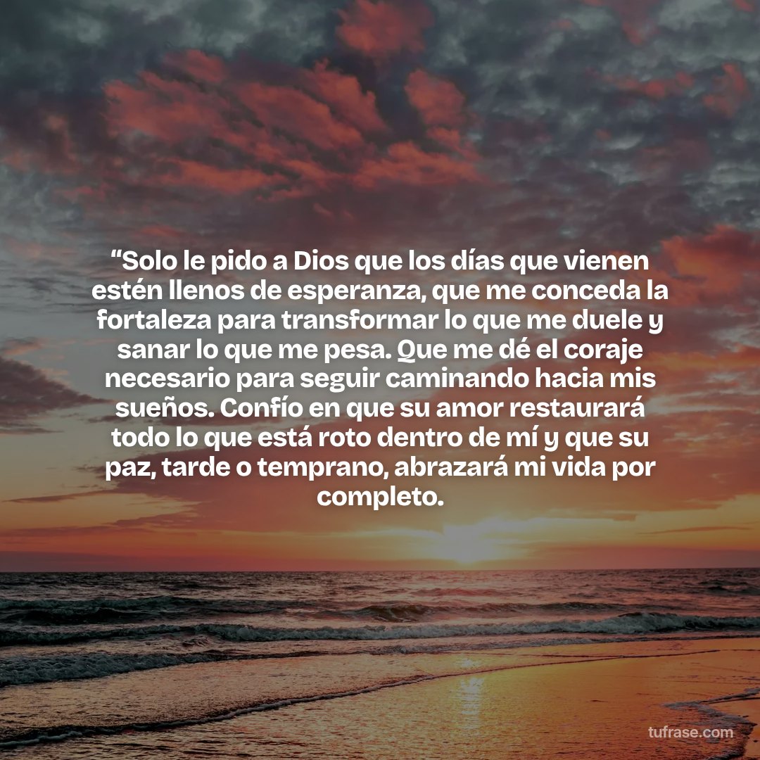 “Solo le pido a Dios que los días que vienen estén llenos de esperanza, que me conceda la fortaleza para transformar lo que me duele y sanar lo que me pesa. Que me dé el coraje necesario para seguir caminando hacia mis sueños. Confío en que su amor restaurará todo lo que está roto dentro de mí y que su paz, tarde o temprano, abrazará mi vida por completo.