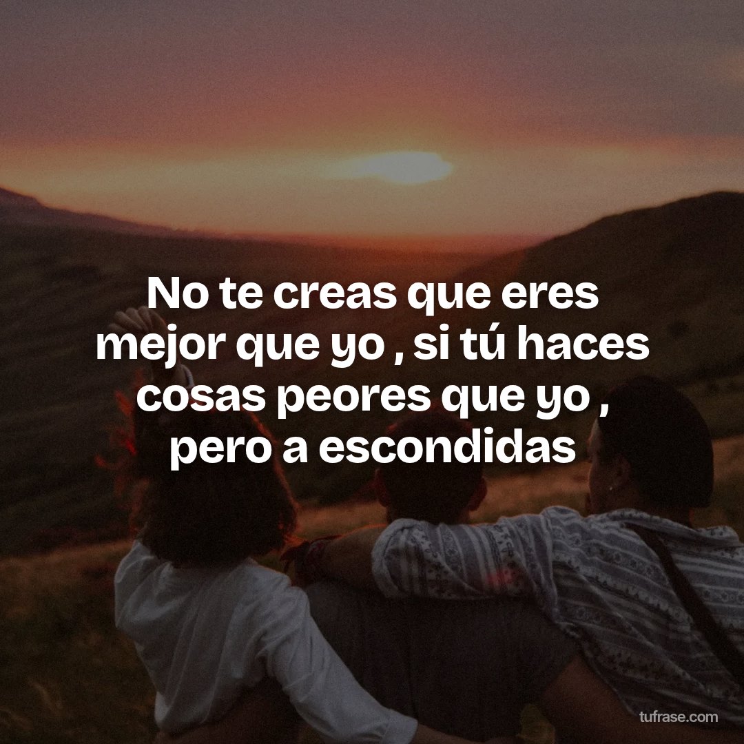 No te creas que eres mejor que yo , si tú haces cosas peores que yo , pero a escondidas