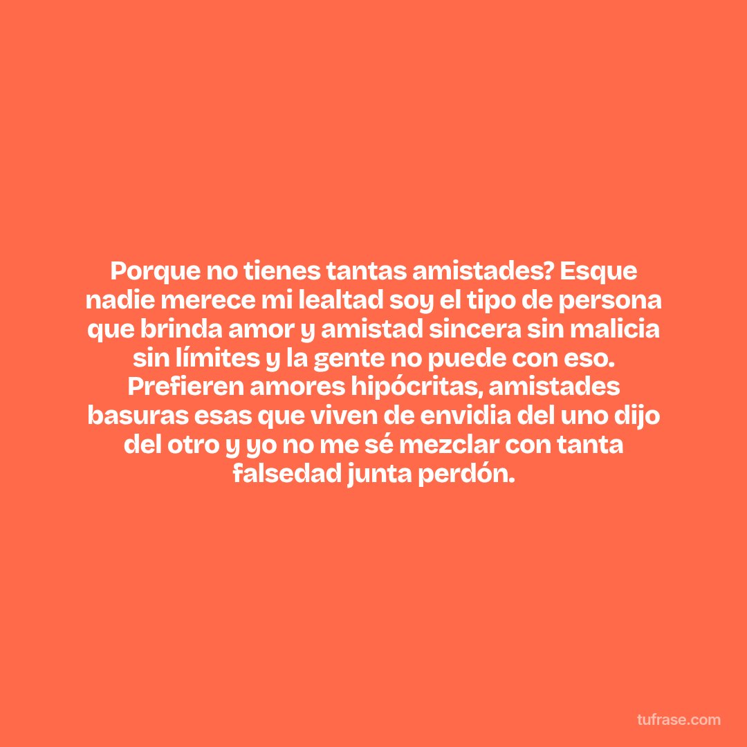 Porque no tienes tantas amistades? Esque nadie merece mi lealtad soy el tipo de persona que brinda amor y amistad sincera sin malicia sin límites y la gente no puede con eso. Prefieren amores hipócritas, amistades basuras esas que viven de envidia del uno dijo del otro y yo no me sé mezclar con tanta falsedad junta perdón.
