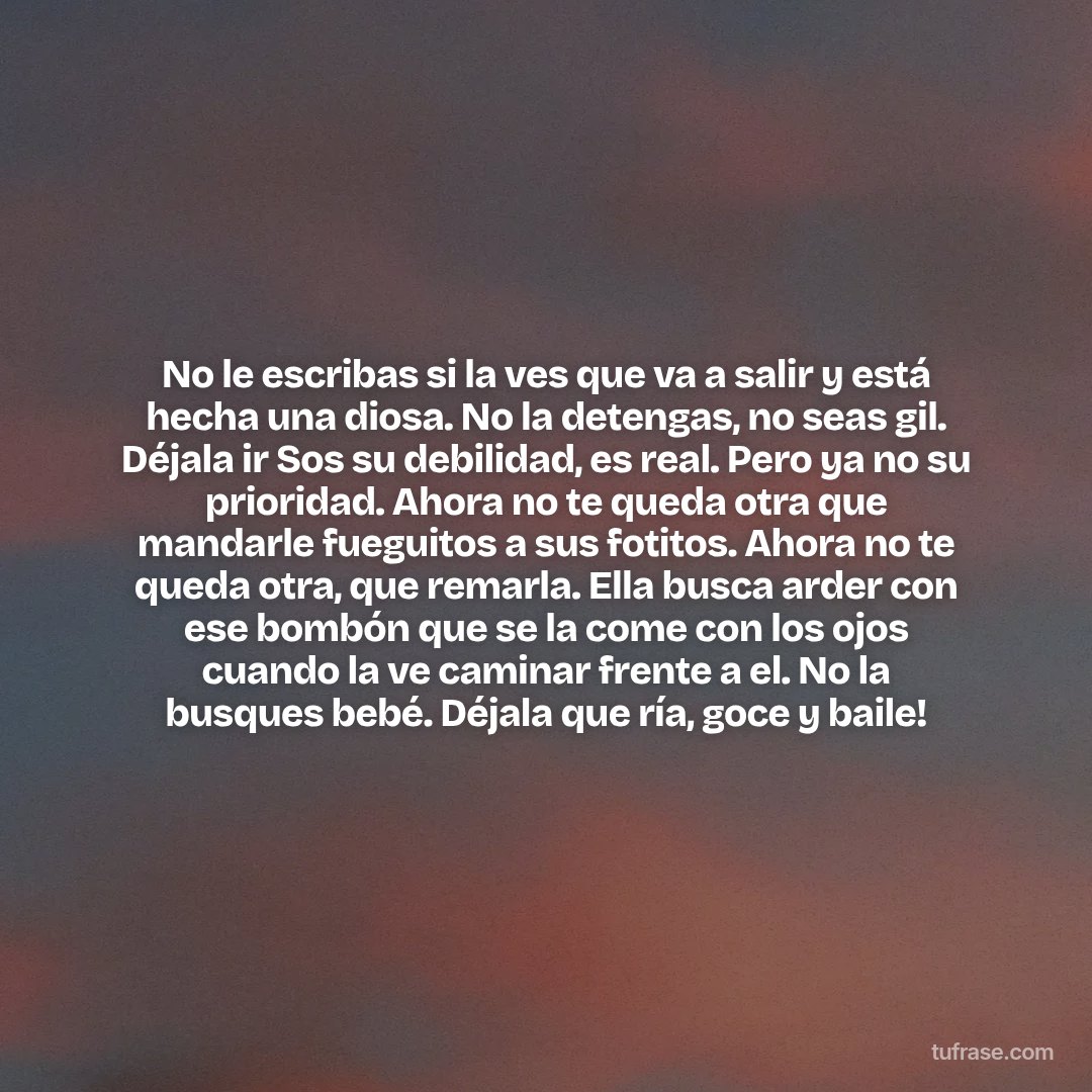 No le escribas si la ves que va a salir y está hecha una diosa. No la detengas, no seas gil. Déjala ir Sos su debilidad, es real. Pero ya no su prioridad. Ahora no te queda otra que mandarle fueguitos a sus fotitos. Ahora no te queda otra, que remarla. Ella busca arder con ese bombón que se la come con los ojos cuando la ve caminar frente a el. No la busques bebé. Déjala que ría, goce y baile!