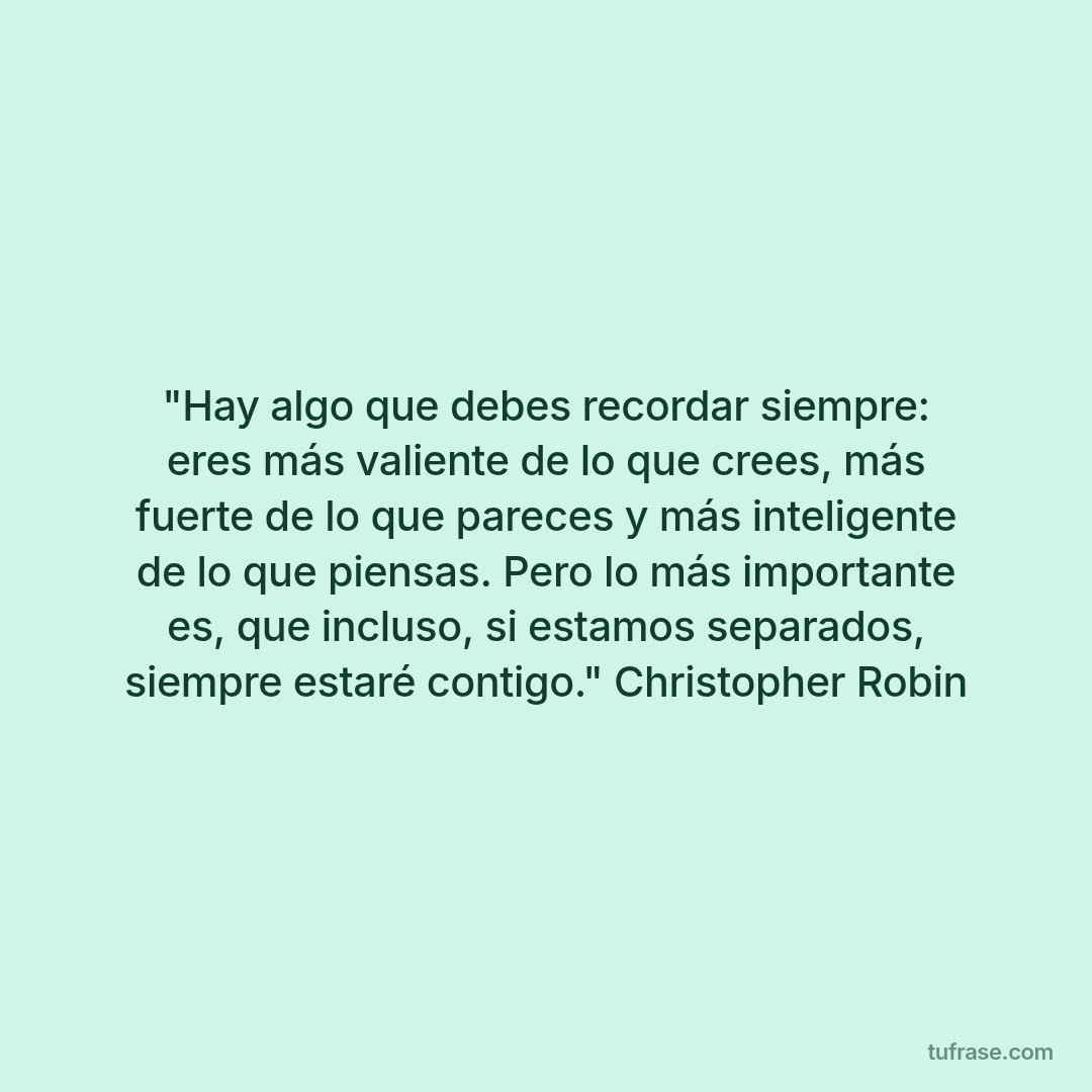 "Hay algo que debes recordar siempre: eres más valiente de lo que crees, más fuerte de lo que pareces y más inteligente de lo que piensas. Pero lo más importante es, que incluso, si estamos separados, siempre estaré contigo." Christopher Robin