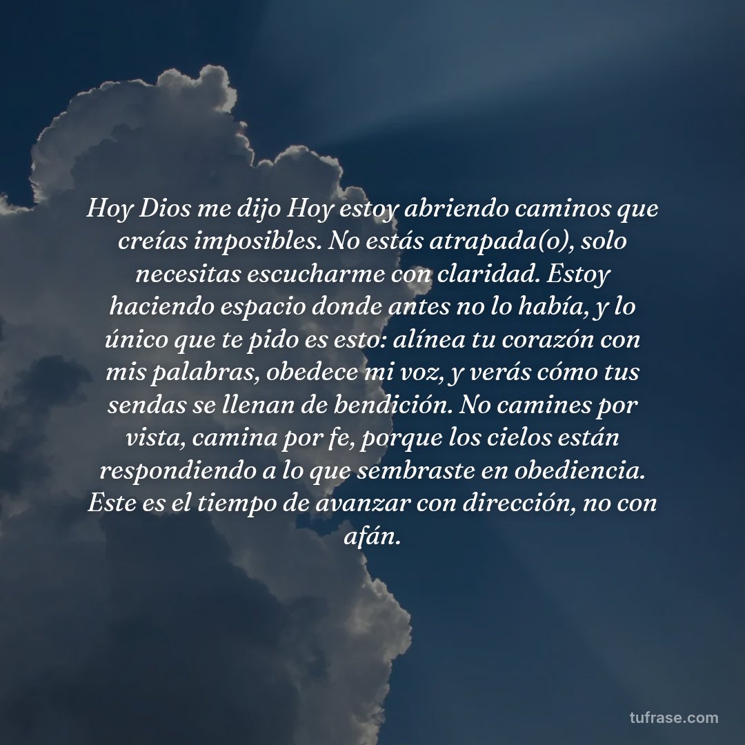 Hoy Dios me dijo Hoy estoy abriendo caminos que creías imposibles. No estás atrapada(o), solo necesitas escucharme con claridad. Estoy haciendo espacio donde antes no lo había, y lo único que te pido es esto: alínea tu corazón con mis palabras, obedece mi voz, y verás cómo tus sendas se llenan de bendición. No camines por vista, camina por fe, porque los cielos están respondiendo a lo que sembraste en obediencia. Este es el tiempo de avanzar con dirección, no con afán.