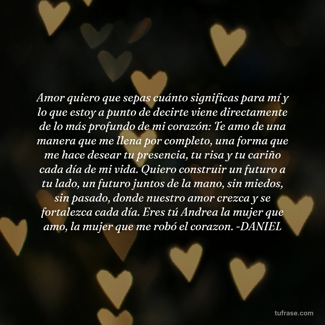 Amor quiero que sepas cuánto significas para mí y lo que estoy a punto de decirte viene directamente de lo más profundo de mi corazón: Te amo de una manera que me llena por completo, una forma que me hace desear tu presencia, tu risa y tu cariño cada día de mi vida. Quiero construir un futuro a tu lado, un futuro juntos de la mano, sin miedos, sin pasado, donde nuestro amor crezca y se fortalezca cada día. Eres tú Andrea la mujer que amo, la mujer que me robó el corazon. -DANIEL