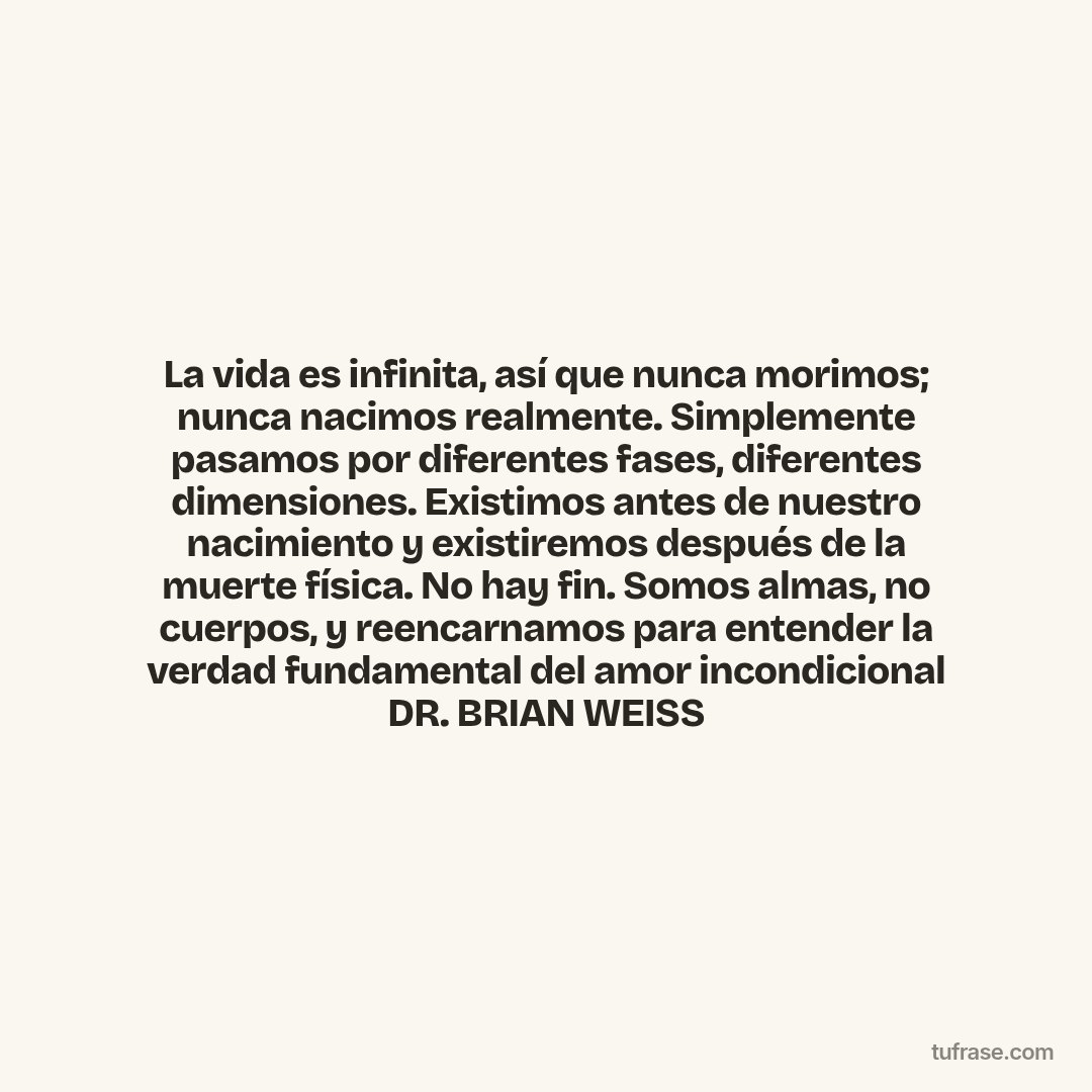 La vida es infinita, así que nunca morimos; nunca nacimos realmente. Simplemente pasamos por diferentes fases, diferentes dimensiones. Existimos antes de nuestro nacimiento y existiremos después de la muerte física. No hay fin. Somos almas, no cuerpos, y reencarnamos para entender la verdad fundamental del amor incondicional DR. BRIAN WEISS