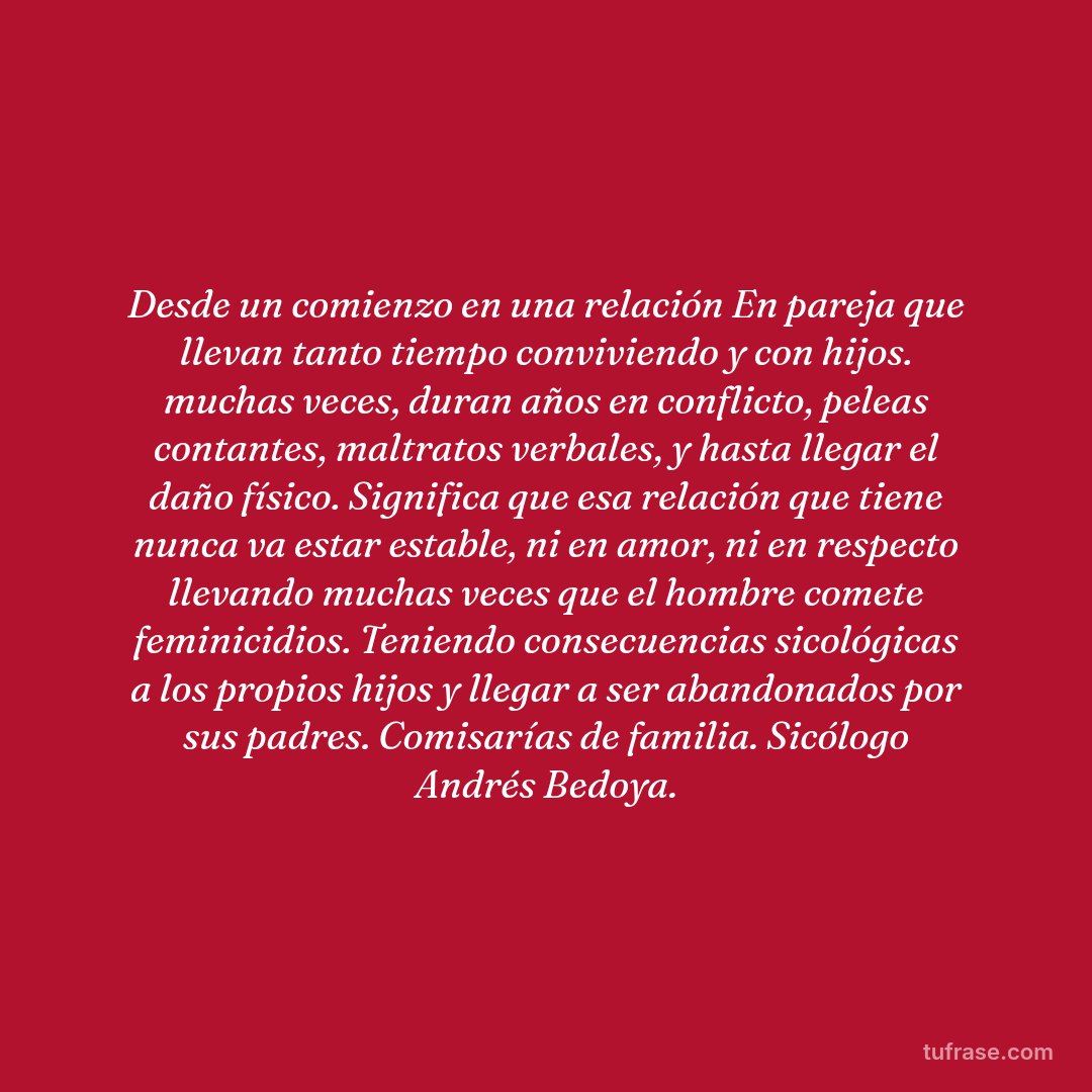 Desde un comienzo en una relación En pareja que llevan tanto tiempo conviviendo y con hijos. muchas veces, duran años en conflicto, peleas contantes, maltratos verbales, y hasta llegar el daño físico. Significa que esa relación que tiene nunca va estar estable, ni en amor, ni en respecto llevando muchas veces que el hombre comete feminicidios. Teniendo consecuencias sicológicas a los propios hijos y llegar a ser abandonados por sus padres. Comisarías de familia. Sicólogo Andrés Bedoya.