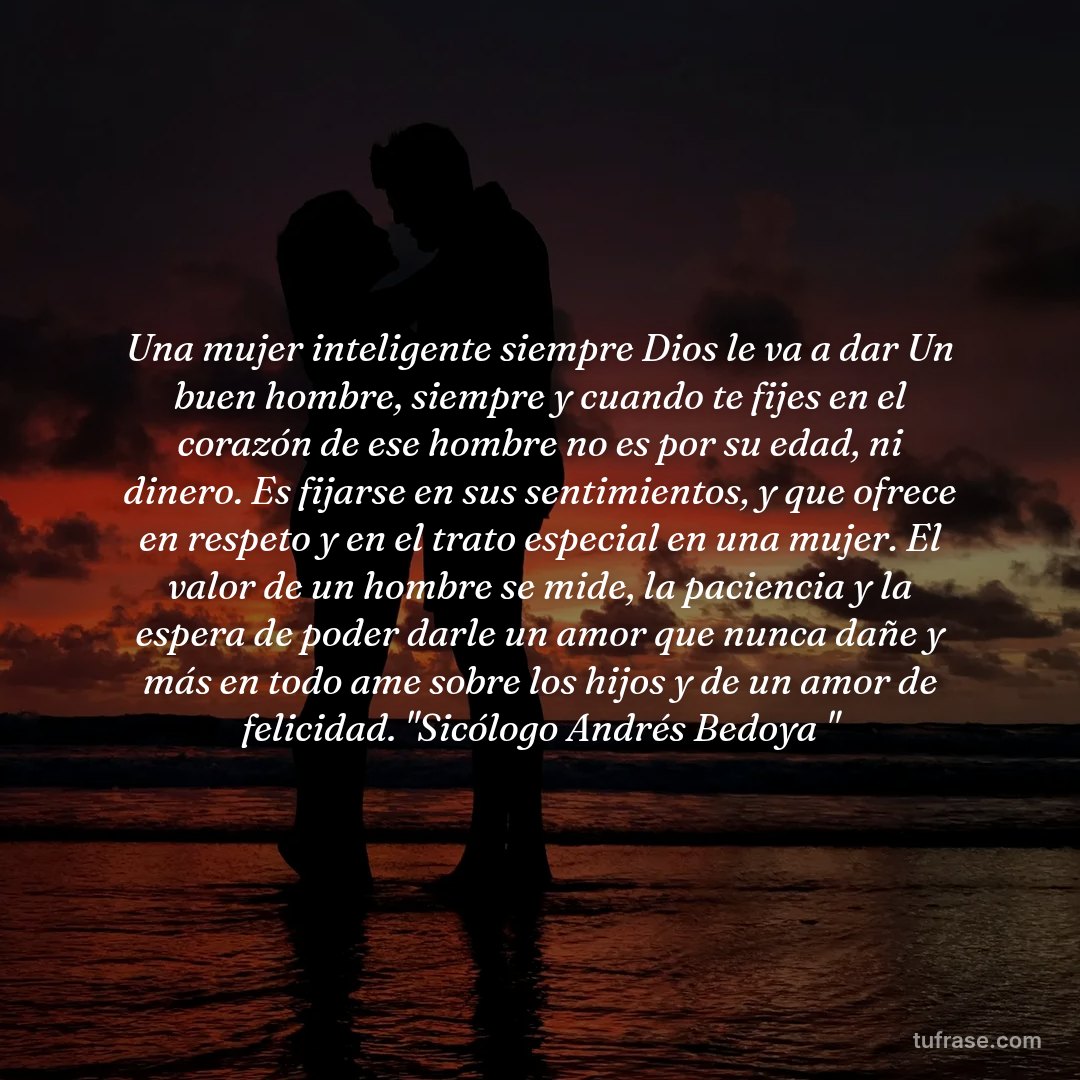 Una mujer inteligente siempre Dios le va a dar Un buen hombre, siempre y cuando te fijes en el corazón de ese hombre no es por su edad, ni dinero. Es fijarse en sus sentimientos, y que ofrece en respeto y en el trato especial en una mujer. El valor de un hombre se mide, la paciencia y la espera de poder darle un amor que nunca dañe y más en todo ame sobre los hijos y de un amor de felicidad. "Sicólogo Andrés Bedoya "