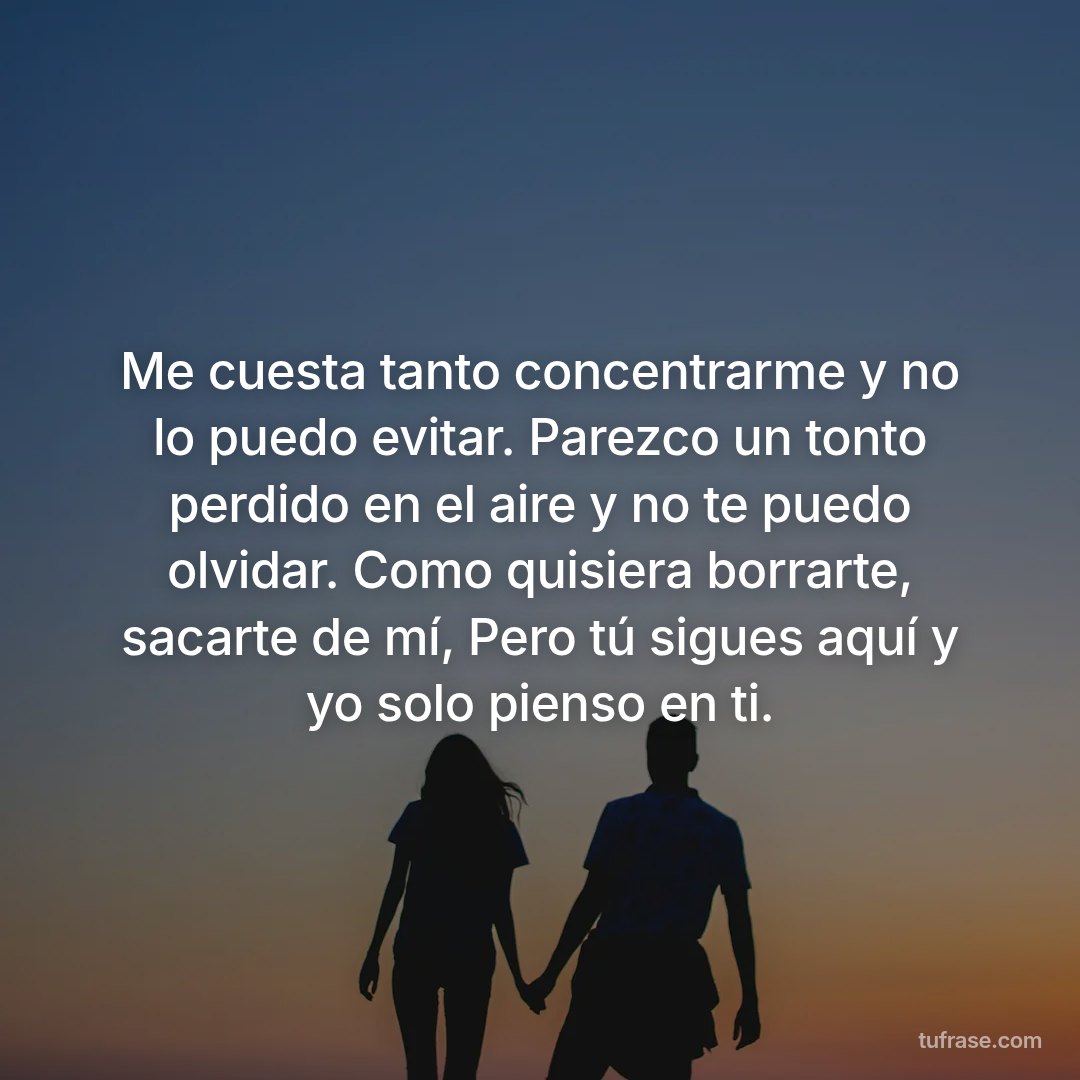 Me cuesta tanto concentrarme y no lo puedo evitar. Parezco un tonto perdido en el aire y no te puedo olvidar. Como quisiera borrarte, sacarte de mí, Pero tú sigues aquí y yo solo pienso en ti.