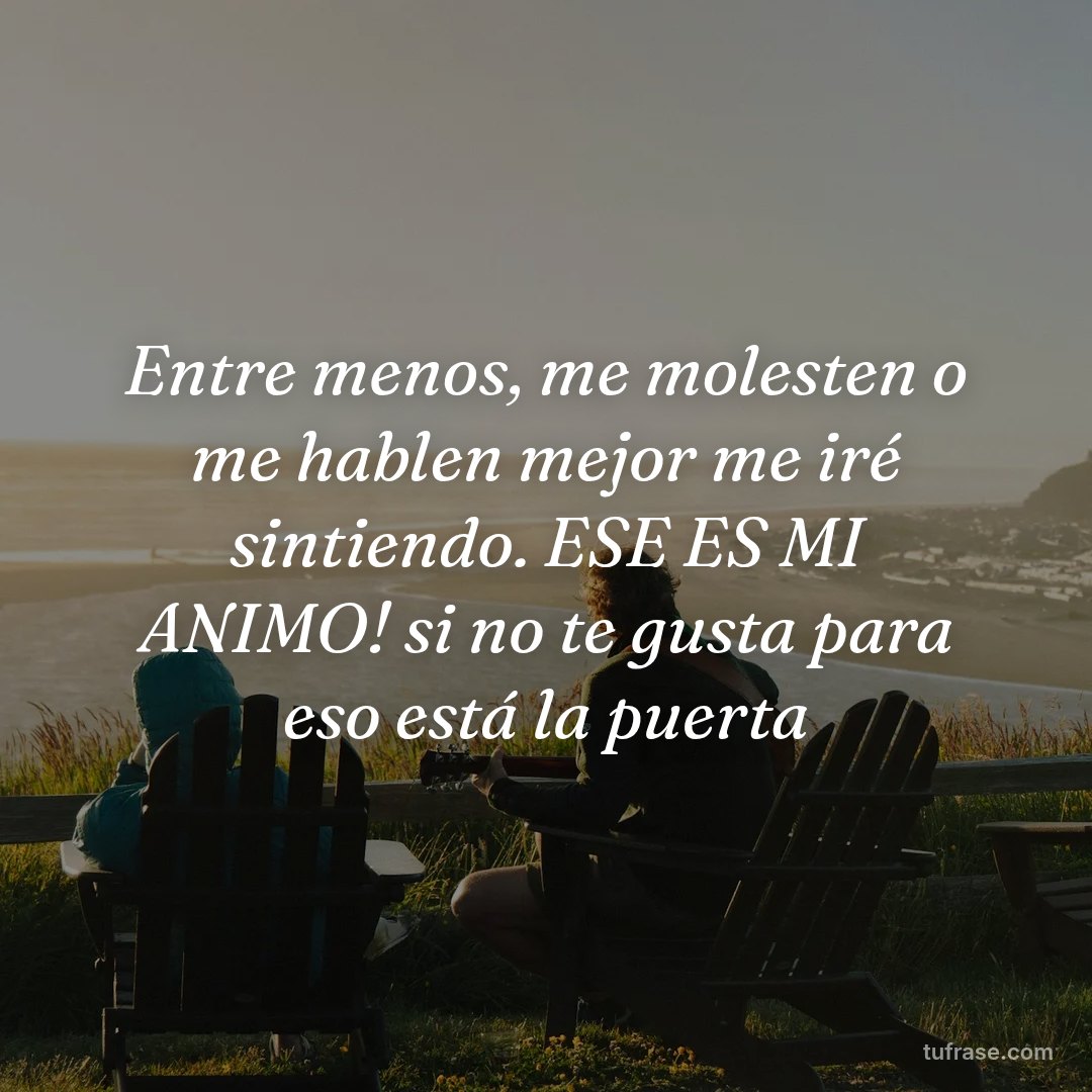 Entre menos, me molesten o me hablen mejor me iré sintiendo. ESE ES MI ANIMO! si no te gusta para eso está la puerta