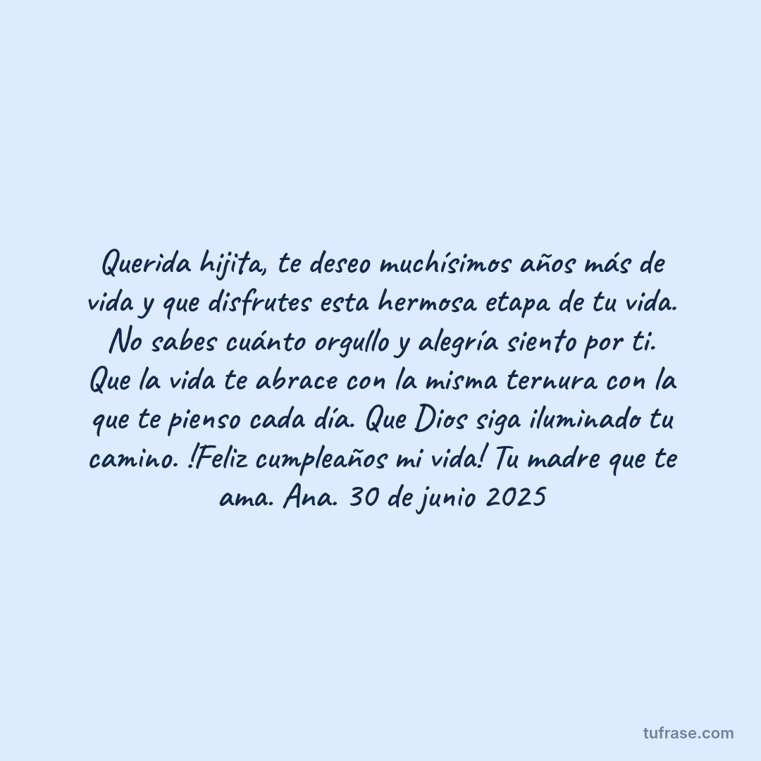 Querida hijita, te deseo muchísimos años más de vida y que disfrutes esta hermosa etapa de tu vida. No sabes cuánto orgullo y alegría siento por ti. Que la vida te abrace con la misma ternura con la que te pienso cada día. Que Dios siga iluminado tu camino. !Feliz cumpleaños mi vida! Tu madre que te ama. Ana. 30 de junio 2025