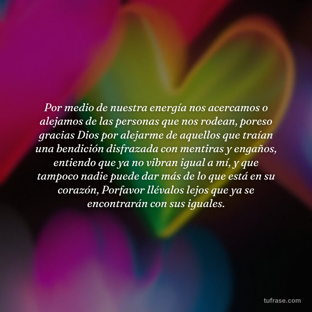 Por medio de nuestra energía nos acercamos o alejamos de las personas que nos rodean, poreso gracias Dios por alejarme de aquellos que traían una bendición disfrazada con mentiras y engaños, entiendo que ya no vibran igual a mí, y que tampoco nadie puede dar más de lo que está en su corazón, Porfavor llévalos lejos que ya se encontrarán con sus iguales.