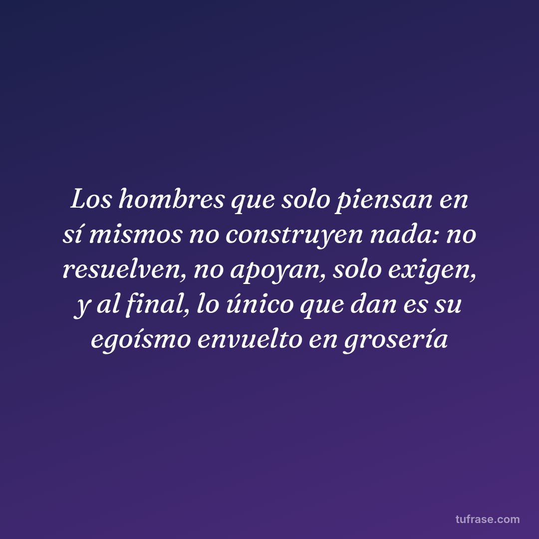 Los hombres que solo piensan en sí mismos no construyen nada: no resuelven, no apoyan, solo exigen, y al final, lo único que dan es su egoísmo envuelto en grosería