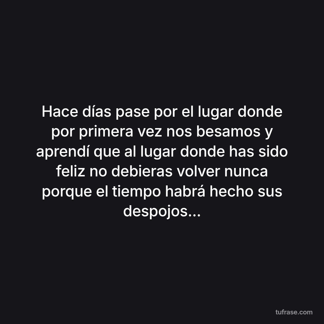 Hace días pase por el lugar donde por primera vez nos besamos y aprendí que al lugar donde has sido feliz no debieras volver nunca porque el tiempo habrá hecho sus despojos...