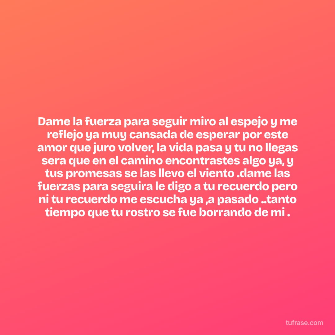 Dame la fuerza para seguir miro al espejo y me reflejo ya muy cansada de esperar por este amor que juro volver, la vida pasa y tu no llegas sera que en el camino encontrastes algo ya, y tus promesas se las llevo el viento .dame las fuerzas para seguira le digo a tu recuerdo pero ni tu recuerdo me escucha ya ,a pasado ..tanto tiempo que tu rostro se fue borrando de mi .