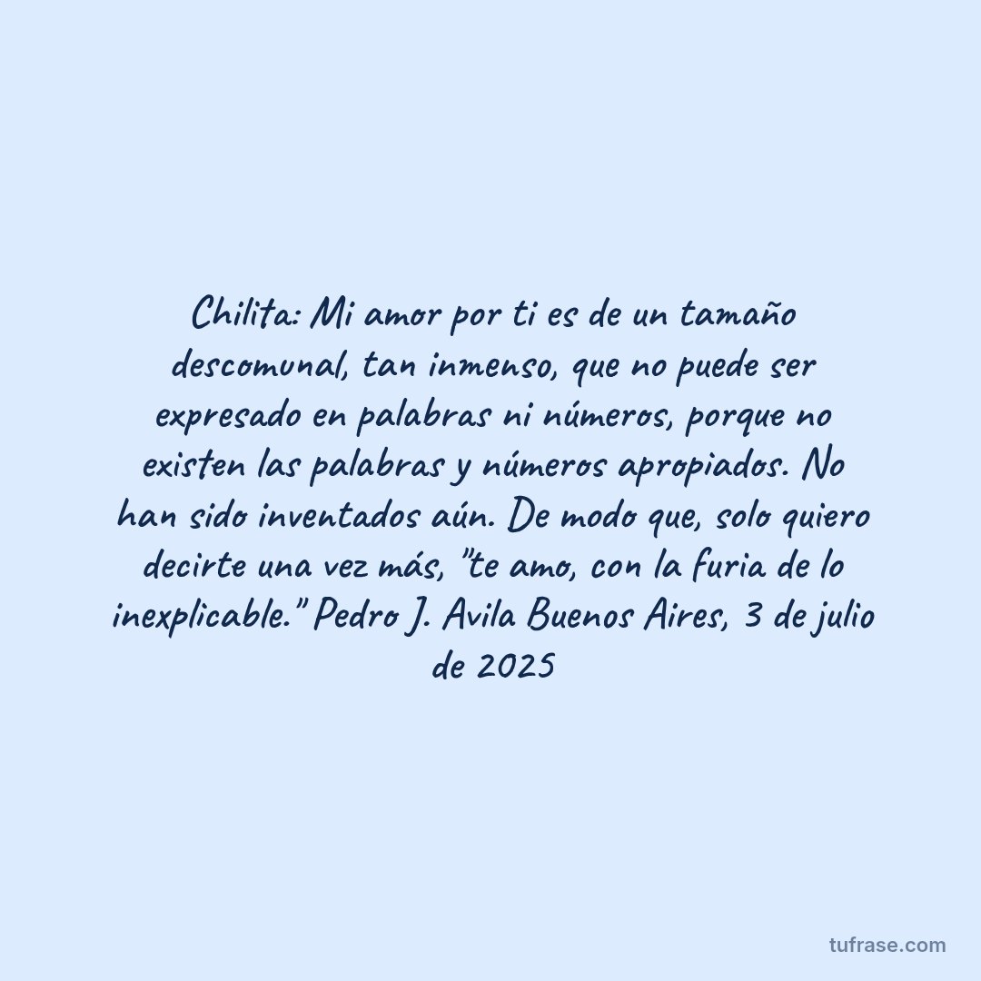 Chilita: Mi amor por ti es de un tamaño descomunal, tan inmenso, que no puede ser expresado en palabras ni números, porque no existen las palabras y números apropiados. No han sido inventados aún. De modo que, solo quiero decirte una vez más, "te amo, con la furia de lo inexplicable." Pedro J. Avila Buenos Aires, 3 de julio de 2025