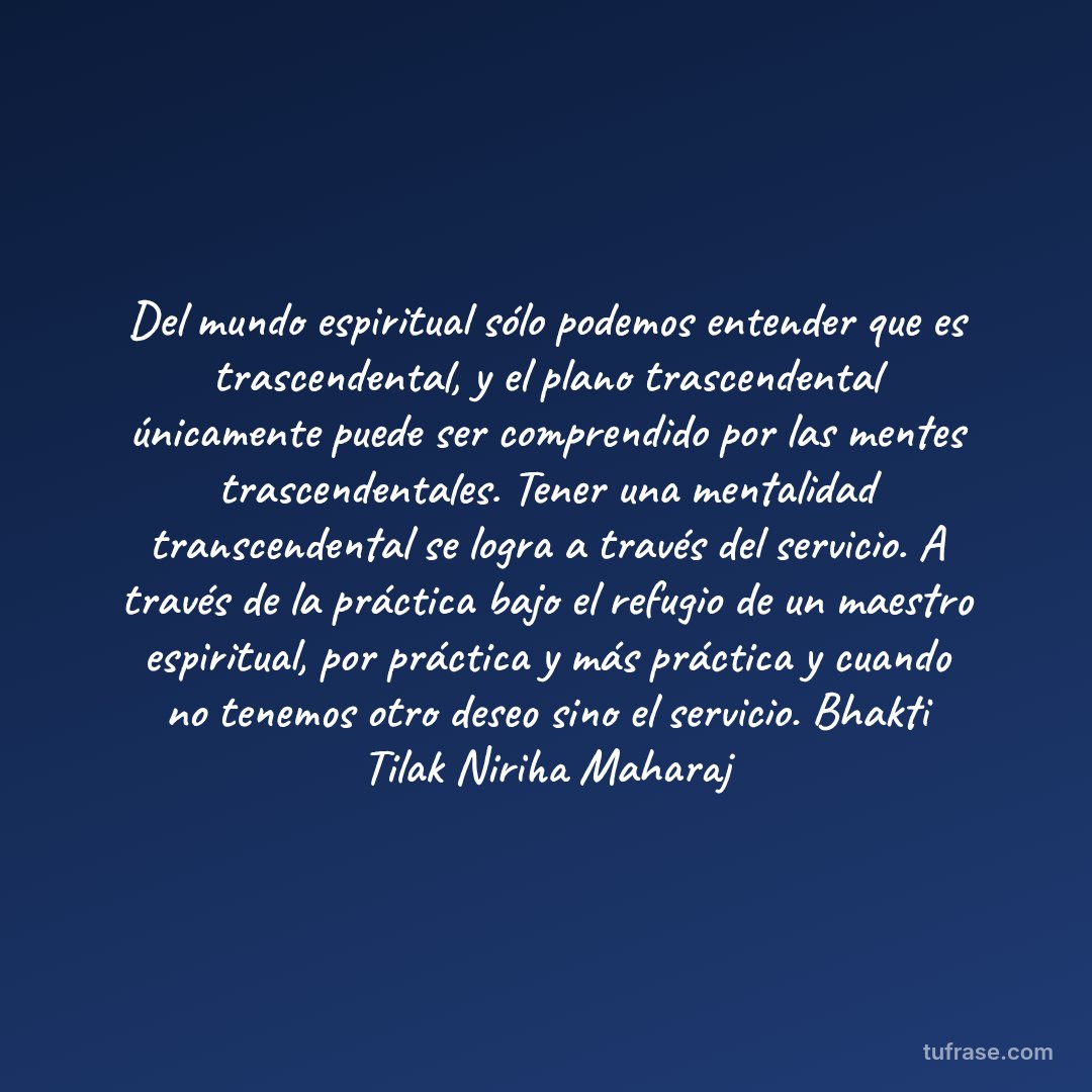 Del mundo espiritual sólo podemos entender que es trascendental, y el plano trascendental únicamente puede ser comprendido por las mentes trascendentales. Tener una mentalidad transcendental se logra a través del servicio. A través de la práctica bajo el refugio de un maestro espiritual, por práctica y más práctica y cuando no tenemos otro deseo sino el servicio. Bhakti Tilak Niriha Maharaj