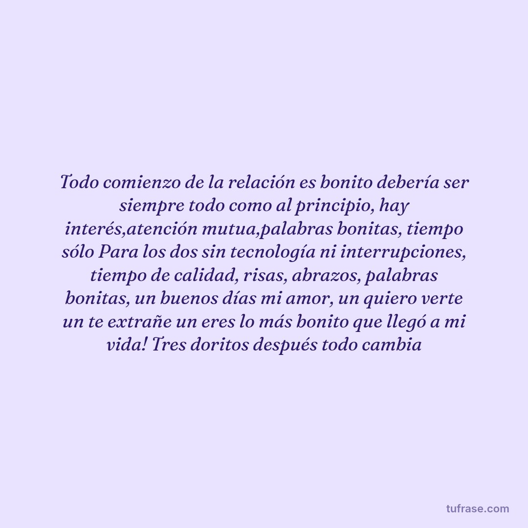 Todo comienzo de la relación es bonito debería ser siempre todo como al principio, hay interés,atención mutua,palabras bonitas, tiempo sólo Para los dos sin tecnología ni interrupciones, tiempo de calidad, risas, abrazos, palabras bonitas, un buenos días mi amor, un quiero verte un te extrañe un eres lo más bonito que llegó a mi vida! Tres doritos después todo cambia