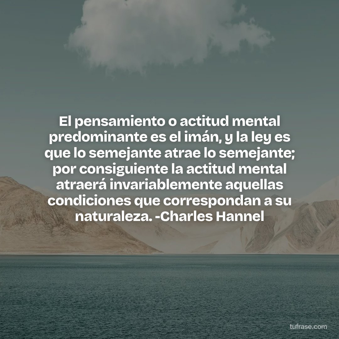 El pensamiento o actitud mental predominante es el imán, y la ley es que lo semejante atrae lo semejante; por consiguiente la actitud mental atraerá invariablemente aquellas condiciones que correspondan a su naturaleza. -Charles Hannel