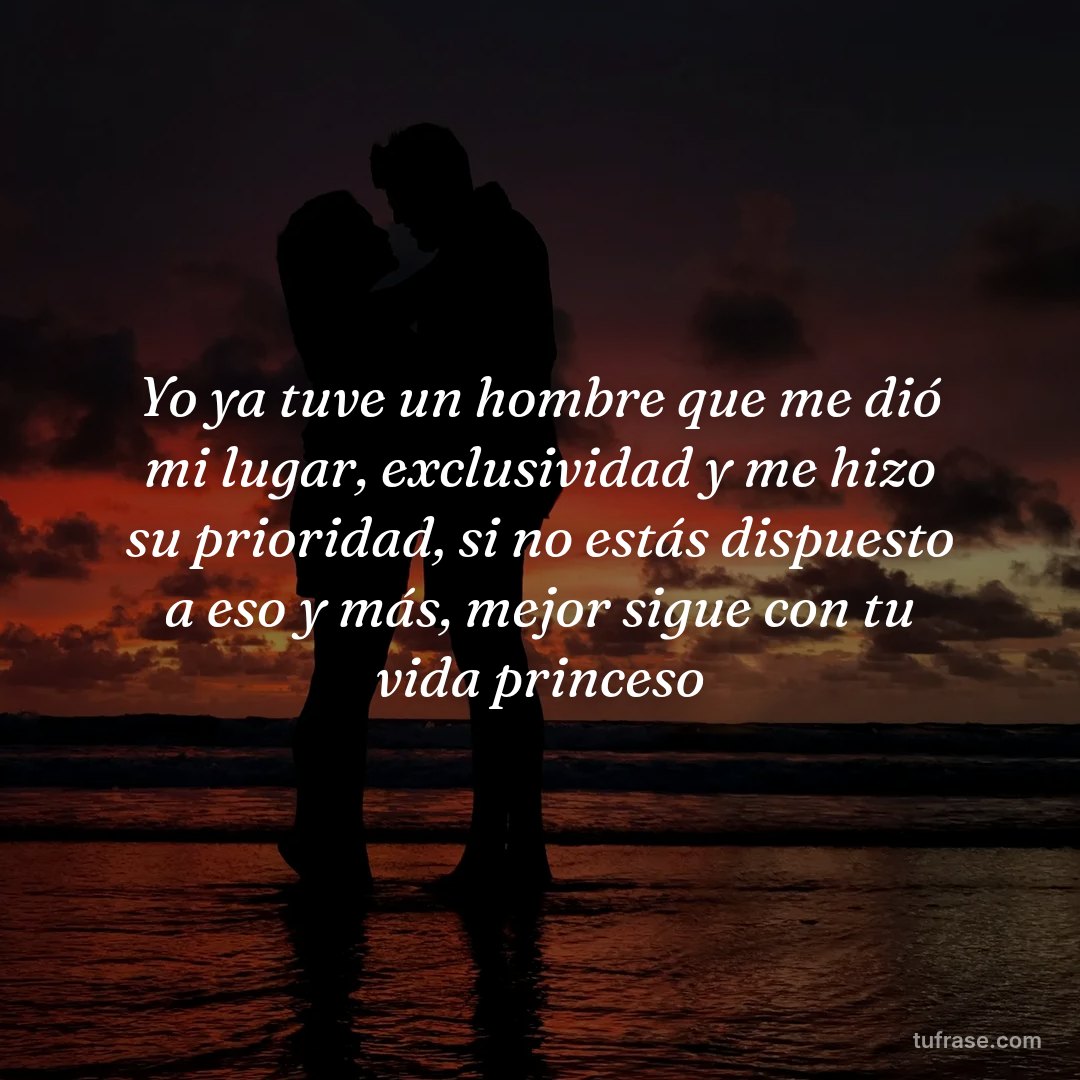 Yo ya tuve un hombre que me dió mi lugar, exclusividad y me hizo su prioridad, si no estás dispuesto a eso y más, mejor sigue con tu vida princeso