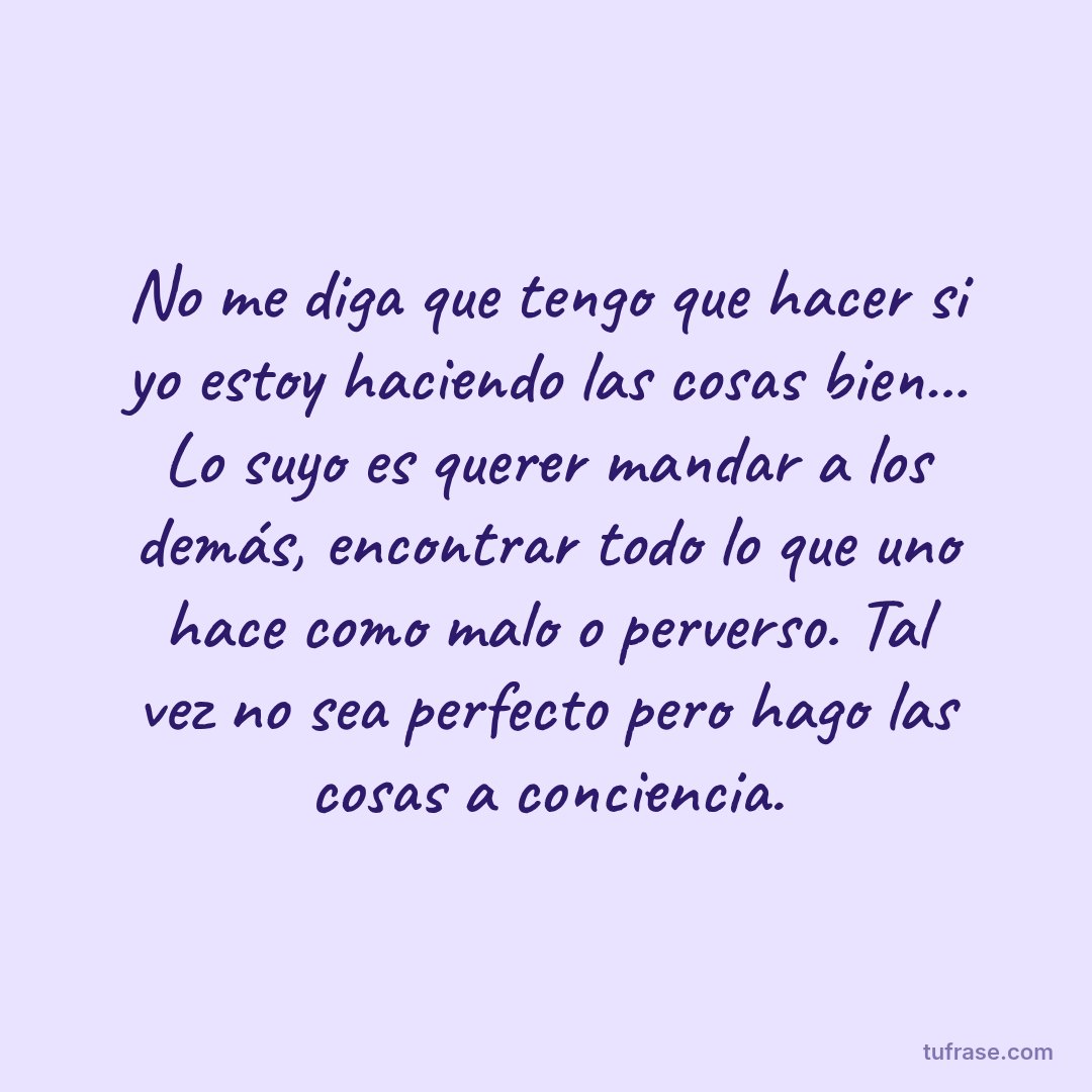 No me diga que tengo que hacer si yo estoy haciendo las cosas bien... Lo suyo es querer mandar a los demás, encontrar todo lo que uno hace como malo o perverso. Tal vez no sea perfecto pero hago las cosas a conciencia.
