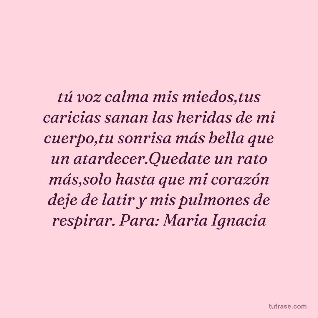 tú voz calma mis miedos,tus caricias sanan las heridas de mi cuerpo,tu sonrisa más bella que un atardecer.Quedate un rato más,solo hasta que mi corazón deje de latir y mis pulmones de respirar. Para: Maria Ignacia