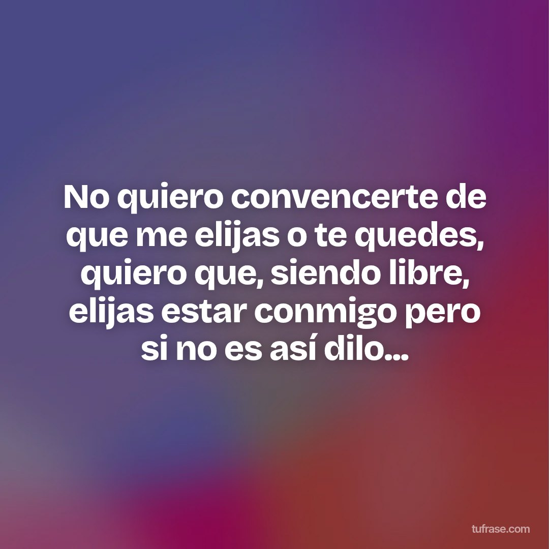 No quiero convencerte de que me elijas o te quedes, quiero que, siendo libre, elijas estar conmigo pero si no es así dilo...