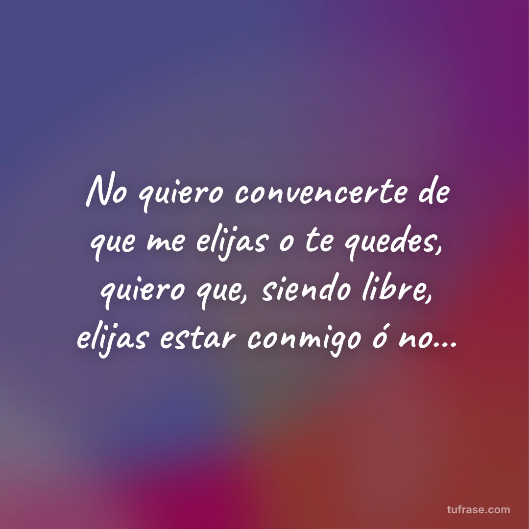 No quiero convencerte de que me elijas o te quedes, quiero que, siendo libre, elijas estar conmigo ó no...