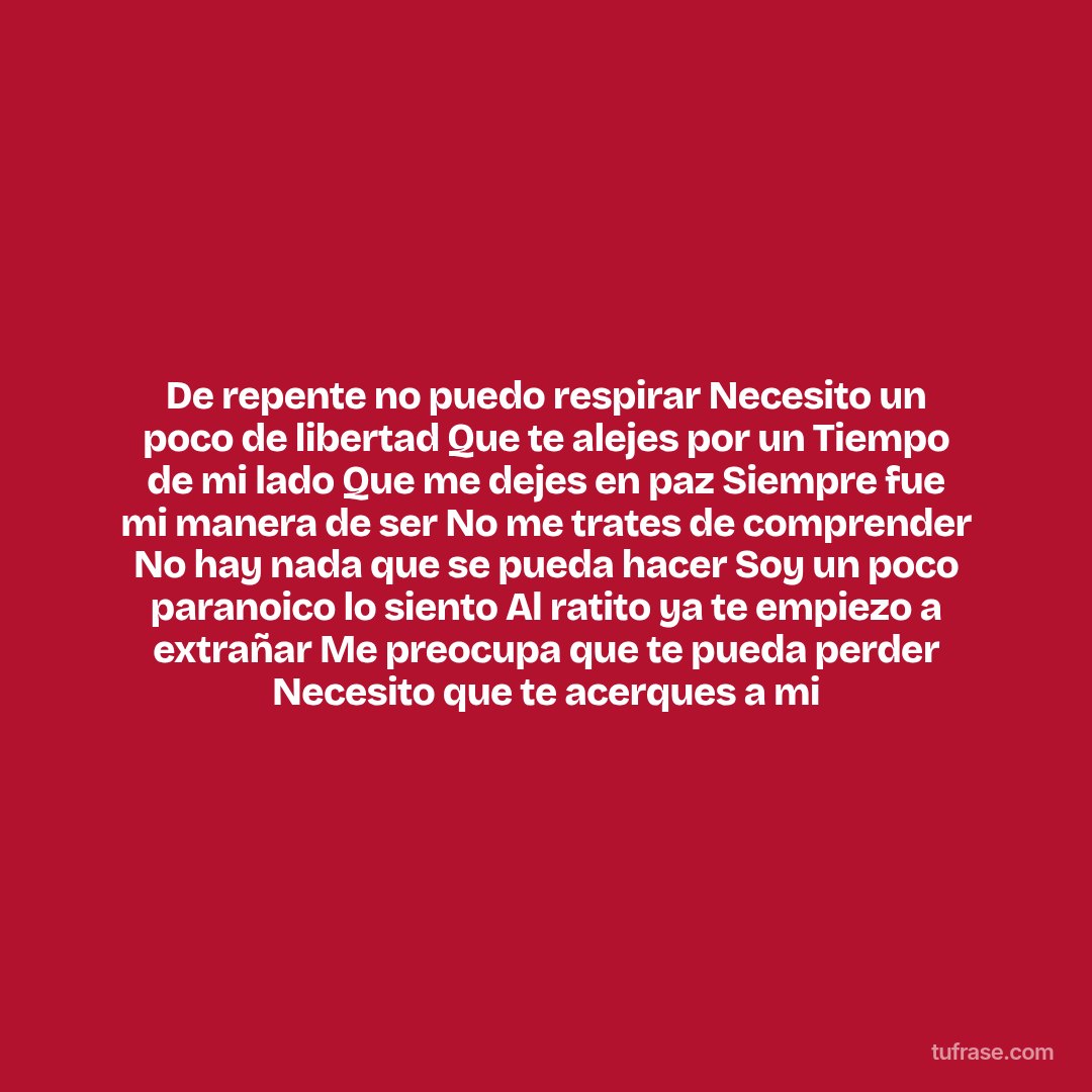 De repente no puedo respirar Necesito un poco de libertad Que te alejes por un Tiempo de mi lado Que me dejes en paz Siempre fue mi manera de ser No me trates de comprender No hay nada que se pueda hacer Soy un poco paranoico lo siento Al ratito ya te empiezo a extrañar Me preocupa que te pueda perder Necesito que te acerques a mi