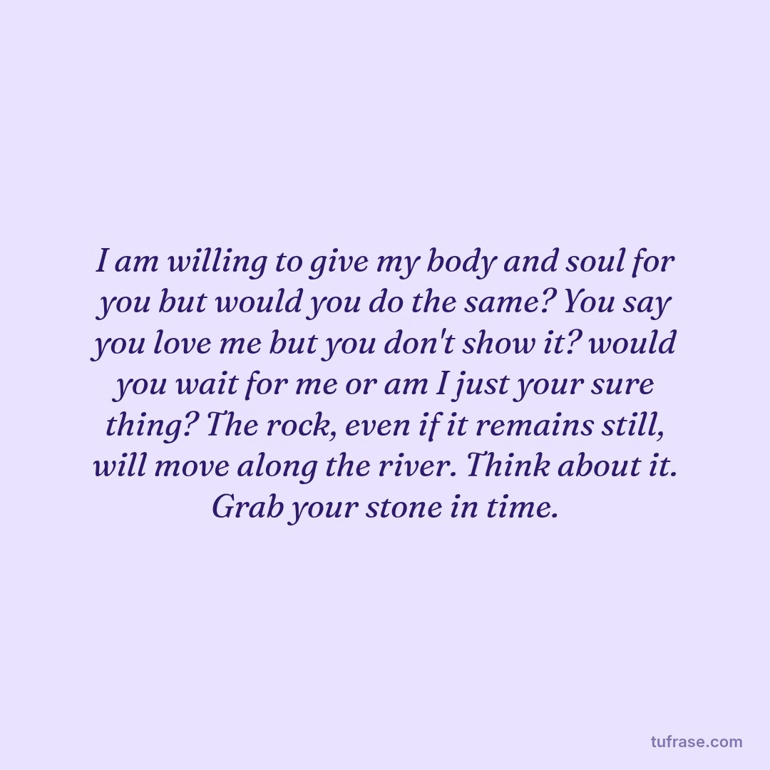 I am willing to give my body and soul for you but would you do the same? You say you love me but you don't show it? would you wait for me or am I just your sure thing? The rock, even if it remains still, will move along the river. Think about it. Grab your stone in time.