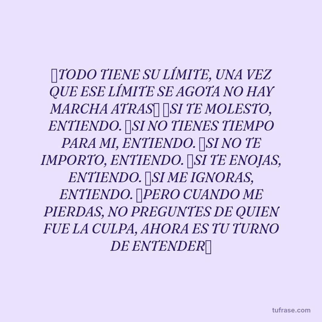 ✅TODO TIENE SU LÍMITE, UNA VEZ QUE ESE LÍMITE SE AGOTA NO HAY MARCHA ATRAS✅ ❌SI TE MOLESTO, ENTIENDO. ❌SI NO TIENES TIEMPO PARA MI, ENTIENDO. ❌SI NO TE IMPORTO, ENTIENDO. ❌SI TE ENOJAS, ENTIENDO. ❌SI ME IGNORAS, ENTIENDO. ✅PERO CUANDO ME PIERDAS, NO PREGUNTES DE QUIEN FUE LA CULPA, AHORA ES TU TURNO DE ENTENDER✅