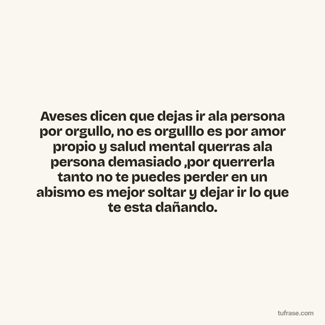 Aveses dicen que dejas ir ala persona por orgullo, no es orgulllo es por amor propio y salud mental querras ala persona demasiado ,por querrerla tanto no te puedes perder en un abismo es mejor soltar y dejar ir lo que te esta dañando.