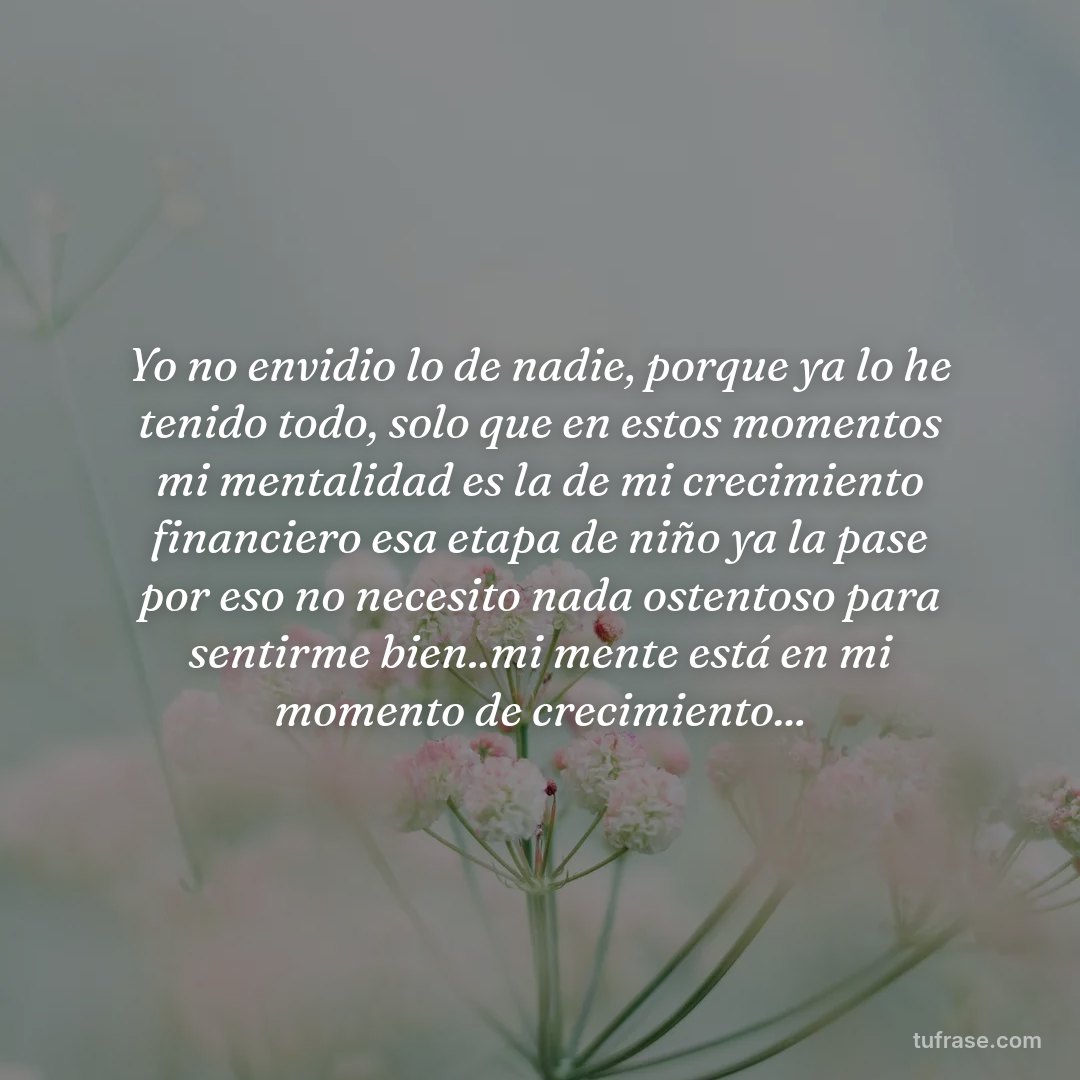 Yo no envidio lo de nadie, porque ya lo he tenido todo, solo que en estos momentos mi mentalidad es la de mi crecimiento financiero esa etapa de niño ya la pase por eso no necesito nada ostentoso para sentirme bien..mi mente está en mi momento de crecimiento...