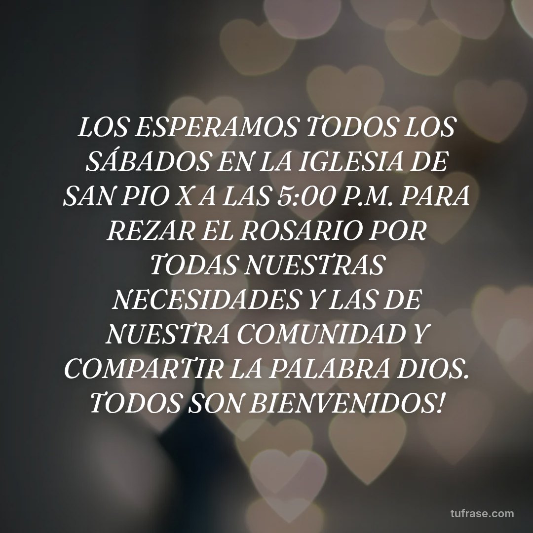 LOS ESPERAMOS TODOS LOS SÁBADOS EN LA IGLESIA DE SAN PIO X A LAS 5:00 P.M. PARA REZAR EL ROSARIO POR TODAS NUESTRAS NECESIDADES Y LAS DE NUESTRA COMUNIDAD Y COMPARTIR LA PALABRA DIOS. TODOS SON BIENVENIDOS!
