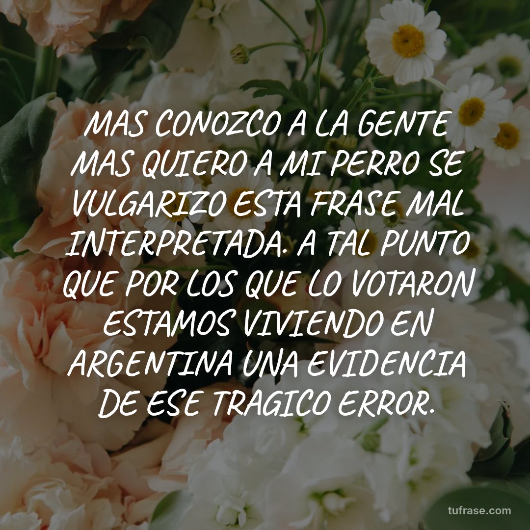 MAS CONOZCO A LA GENTE MAS QUIERO A MI PERRO SE VULGARIZO ESTA FRASE MAL INTERPRETADA. A TAL PUNTO QUE POR LOS QUE LO VOTARON ESTAMOS VIVIENDO EN ARGENTINA UNA EVIDENCIA DE ESE TRAGICO ERROR.